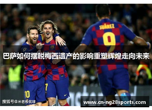 巴萨如何摆脱梅西遗产的影响重塑辉煌走向未来