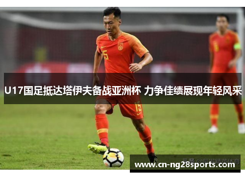 U17国足抵达塔伊夫备战亚洲杯 力争佳绩展现年轻风采