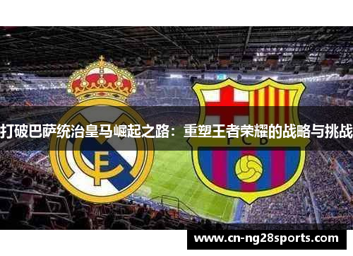 打破巴萨统治皇马崛起之路：重塑王者荣耀的战略与挑战