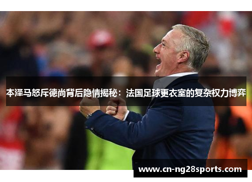 本泽马怒斥德尚背后隐情揭秘：法国足球更衣室的复杂权力博弈