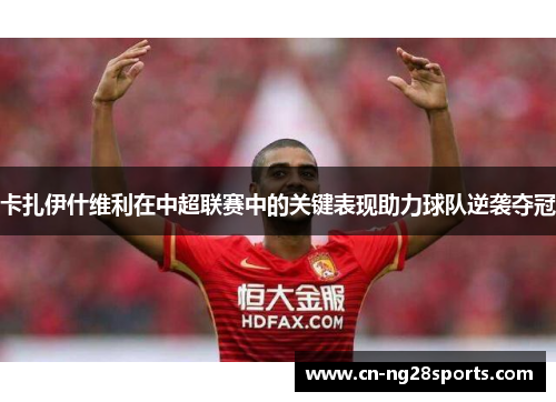 卡扎伊什维利在中超联赛中的关键表现助力球队逆袭夺冠