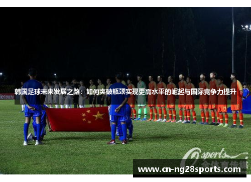 韩国足球未来发展之路：如何突破瓶颈实现更高水平的崛起与国际竞争力提升