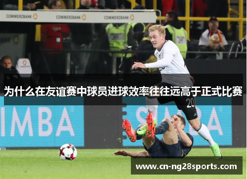 为什么在友谊赛中球员进球效率往往远高于正式比赛