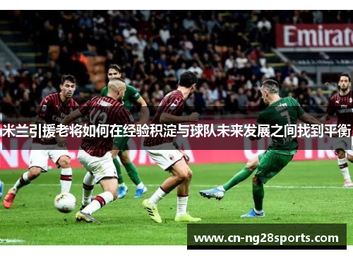 米兰引援老将如何在经验积淀与球队未来发展之间找到平衡