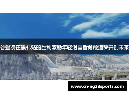 谷爱凌在崇礼站的胜利激励年轻滑雪者勇敢追梦开创未来 谷爱凌在崇礼站的胜利激励年轻滑雪者勇敢追梦开创未来