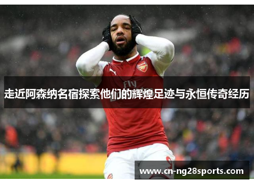 走近阿森纳名宿探索他们的辉煌足迹与永恒传奇经历