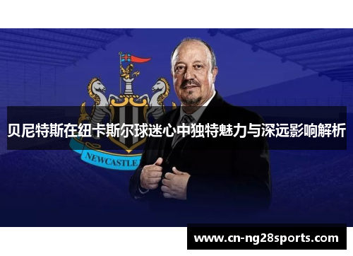 贝尼特斯在纽卡斯尔球迷心中独特魅力与深远影响解析 贝尼特斯在纽卡斯尔球迷心中独特魅力与深远影响解析