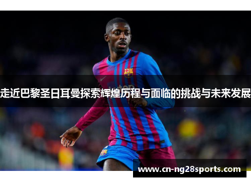 走近巴黎圣日耳曼探索辉煌历程与面临的挑战与未来发展 走近巴黎圣日耳曼探索辉煌历程与面临的挑战与未来发展