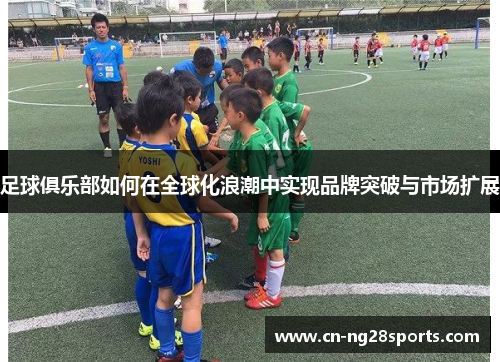 足球俱乐部如何在全球化浪潮中实现品牌突破与市场扩展 足球俱乐部如何在全球化浪潮中实现品牌突破与市场扩展