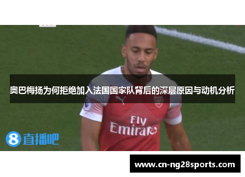 奥巴梅扬为何拒绝加入法国国家队背后的深层原因与动机分析 奥巴梅扬为何拒绝加入法国国家队背后的深层原因与动机分析