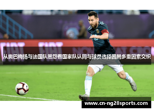 从奥巴梅扬与法国队恩怨看国家队认同与球员选择困局多重因素交织