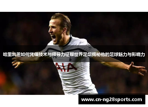 哈里凯恩如何凭借技术与领导力征服世界足坛揭秘他的足球魅力与影响力