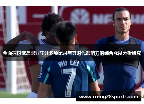 全面探讨武磊职业生涯多项纪录与其时代影响力的综合深度分析研究 全面探讨武磊职业生涯多项纪录与其时代影响力的综合深度分析研究