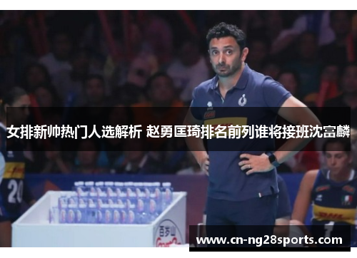 女排新帅热门人选解析 赵勇匡琦排名前列谁将接班沈富麟