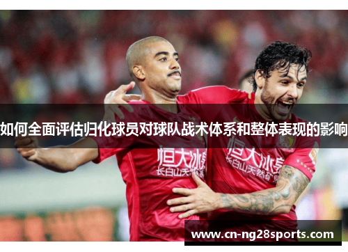 如何全面评估归化球员对球队战术体系和整体表现的影响