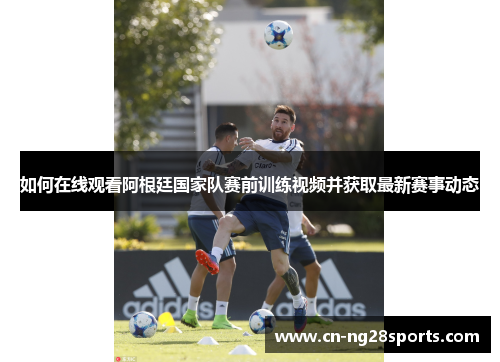如何在线观看阿根廷国家队赛前训练视频并获取最新赛事动态