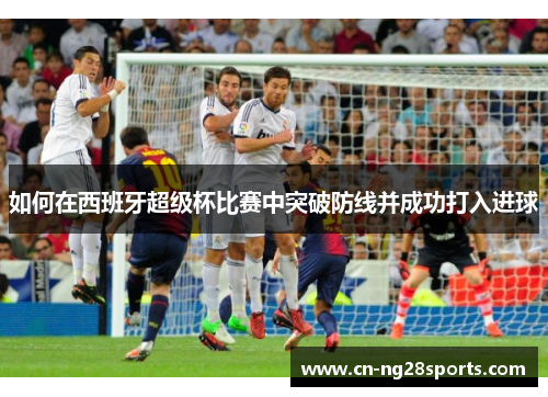 如何在西班牙超级杯比赛中突破防线并成功打入进球 如何在西班牙超级杯比赛中突破防线并成功打入进球