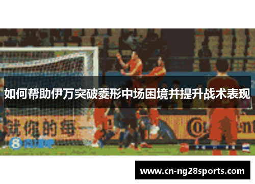 如何帮助伊万突破菱形中场困境并提升战术表现 如何帮助伊万突破菱形中场困境并提升战术表现