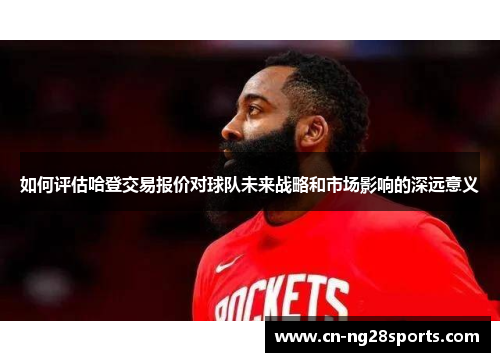 如何评估哈登交易报价对球队未来战略和市场影响的深远意义