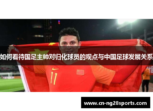 如何看待国足主帅对归化球员的观点与中国足球发展关系
