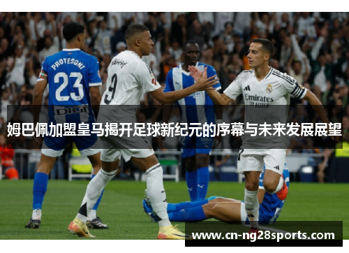 姆巴佩加盟皇马揭开足球新纪元的序幕与未来发展展望