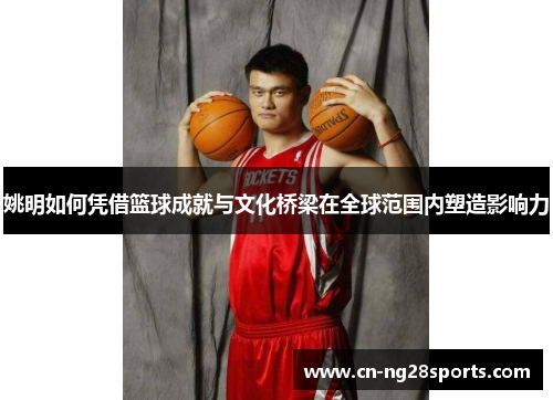 姚明如何凭借篮球成就与文化桥梁在全球范围内塑造影响力