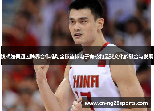 姚明如何通过跨界合作推动全球篮球电子竞技和足球文化的融合与发展