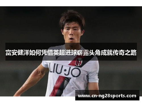 富安健洋如何凭借英超进球崭露头角成就传奇之路