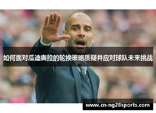 如何面对瓜迪奥拉的轮换策略质疑并应对球队未来挑战