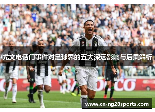 尤文电话门事件对足球界的五大深远影响与后果解析 尤文电话门事件对足球界的五大深远影响与后果解析